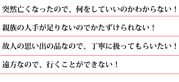 突然亡くなったので、何をしていいのかわからない！親族の人手が足りないのでかたずけられない！故人の思い出の品なので、丁寧に扱ってもらいたい！遠方なので、行くことができない！