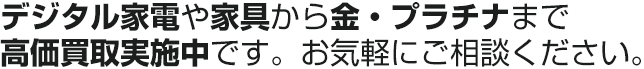 デジタル家電や家具から金・プラチナまで高価買取実施中です。お気軽にご相談ください。