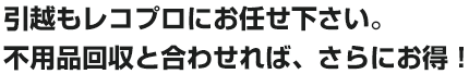 引越もレコプロにお任せ下さい。不用品回収と合わせれば、さらにお得！