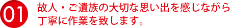 故人・ご遺族の大切な思い出を感じながら丁寧に作業を致します。