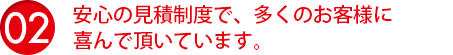 安心の見積制度で、多くのお客様に喜んで頂いています。