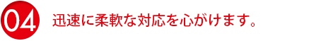 迅速に柔軟な対応を心がけます。