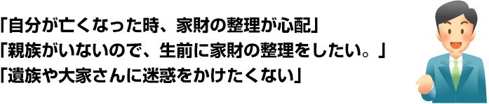 「自分が亡くなった時、家財の整理が心配」「親族がいないので、生前に家財の整理をしたい。」「遺族や大家さんに迷惑をかけたくない」